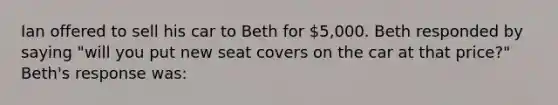 Ian offered to sell his car to Beth for 5,000. Beth responded by saying "will you put new seat covers on the car at that price?" Beth's response was: