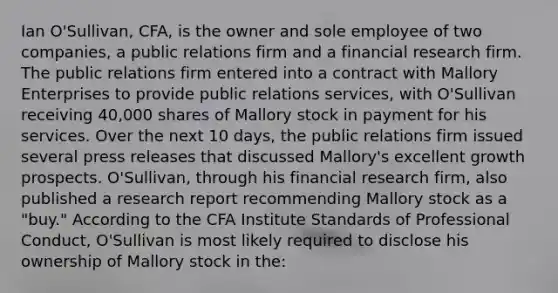 Ian O'Sullivan, CFA, is the owner and sole employee of two companies, a public relations firm and a financial research firm. The public relations firm entered into a contract with Mallory Enterprises to provide public relations services, with O'Sullivan receiving 40,000 shares of Mallory stock in payment for his services. Over the next 10 days, the public relations firm issued several press releases that discussed Mallory's excellent growth prospects. O'Sullivan, through his financial research firm, also published a research report recommending Mallory stock as a "buy." According to the CFA Institute Standards of Professional Conduct, O'Sullivan is most likely required to disclose his ownership of Mallory stock in the: