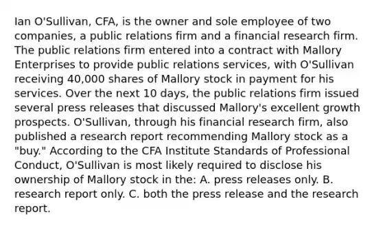 Ian O'Sullivan, CFA, is the owner and sole employee of two companies, a public relations firm and a financial research firm. The public relations firm entered into a contract with Mallory Enterprises to provide public relations services, with O'Sullivan receiving 40,000 shares of Mallory stock in payment for his services. Over the next 10 days, the public relations firm issued several press releases that discussed Mallory's excellent growth prospects. O'Sullivan, through his financial research firm, also published a research report recommending Mallory stock as a "buy." According to the CFA Institute Standards of Professional Conduct, O'Sullivan is most likely required to disclose his ownership of Mallory stock in the: A. press releases only. B. research report only. C. both the press release and the research report.