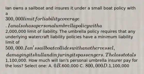 Ian owns a sailboat and insures it under a small boat policy with a 300,000 limit for liability coverage. Ian also has a personal umbrella policy with a2,000,000 limit of liability. The umbrella policy requires that any underlying watercraft liability policies have a minimum liability limit of 500,000. Ian's sailboat collides with another vessel, damaging its hull and injuring its passengers. The loss totals1,100,000. How much will Ian's personal umbrella insurer pay for the loss? Select one: A. 0 B.600,000 C. 800,000 D.1,100,000