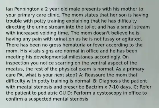 Ian Pennington a 2 year old male presents with his mother to your primary care clinic. The mom states that her son is having trouble with potty training explaining that he has difficulty directing the urine stream into the toilet and has a small stream with increased voiding time. The mom doesn't believe he is having any pain with urination as he is not fussy or agitated. There has been no gross hematuria or fever according to the mom. His vitals signs are normal in office and he has been meeting his developmental milestones accordingly. On inspection you notice scarring on the ventral aspect of the meatus, the rest of the physical exam is normal. As a primary care PA, what is your next step? A: Reassure the mom that difficulty with potty training is normal. B: Diagnosis the patient with meatal stenosis and prescribe Bactrim x 7-10 days. C: Refer the patient to pediatric GU D: Perform a cystoscopy in office to confirm a suspected mental stenosis