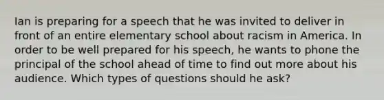 Ian is preparing for a speech that he was invited to deliver in front of an entire elementary school about racism in America. In order to be well prepared for his speech, he wants to phone the principal of the school ahead of time to find out more about his audience. Which types of questions should he ask?