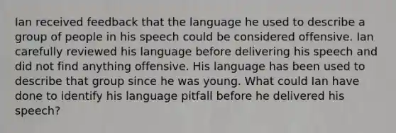 Ian received feedback that the language he used to describe a group of people in his speech could be considered offensive. Ian carefully reviewed his language before delivering his speech and did not find anything offensive. His language has been used to describe that group since he was young. What could Ian have done to identify his language pitfall before he delivered his speech?