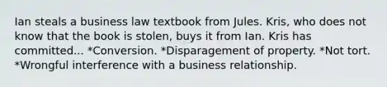 Ian steals a business law textbook from Jules. Kris, who does not know that the book is stolen, buys it from Ian. Kris has committed... *Conversion. *Disparagement of property. *Not tort. *Wrongful interference with a business relationship.