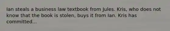 Ian steals a business law textbook from Jules. Kris, who does not know that the book is stolen, buys it from Ian. Kris has committed...