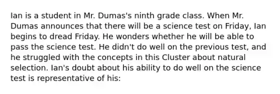 Ian is a student in Mr. Dumas's ninth grade class. When Mr. Dumas announces that there will be a science test on Friday, Ian begins to dread Friday. He wonders whether he will be able to pass the science test. He didn't do well on the previous test, and he struggled with the concepts in this Cluster about natural selection. Ian's doubt about his ability to do well on the science test is representative of his: