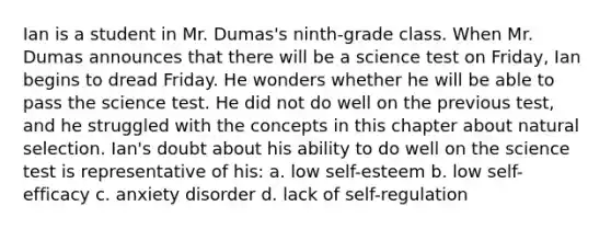 Ian is a student in Mr. Dumas's ninth-grade class. When Mr. Dumas announces that there will be a science test on Friday, Ian begins to dread Friday. He wonders whether he will be able to pass the science test. He did not do well on the previous test, and he struggled with the concepts in this chapter about natural selection. Ian's doubt about his ability to do well on the science test is representative of his: a. low self-esteem b. low self-efficacy c. anxiety disorder d. lack of self-regulation