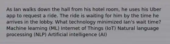 As Ian walks down the hall from his hotel room, he uses his Uber app to request a ride. The ride is waiting for him by the time he arrives in the lobby. What technology minimized Ian's wait time? Machine learning (ML) Internet of Things (IoT) Natural language processing (NLP) Artificial intelligence (AI)