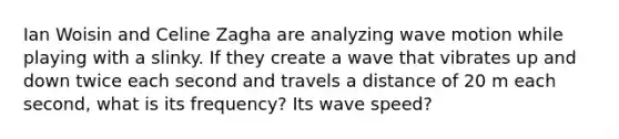 Ian Woisin and Celine Zagha are analyzing wave motion while playing with a slinky. If they create a wave that vibrates up and down twice each second and travels a distance of 20 m each second, what is its frequency? Its wave speed?