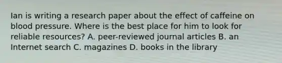 Ian is writing a research paper about the effect of caffeine on blood pressure. Where is the best place for him to look for reliable resources? A. peer-reviewed journal articles B. an Internet search C. magazines D. books in the library