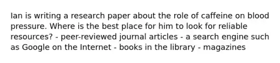 Ian is writing a research paper about the role of caffeine on blood pressure. Where is the best place for him to look for reliable resources? - peer-reviewed journal articles - a search engine such as Google on the Internet - books in the library - magazines