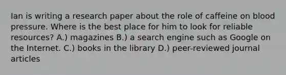 Ian is writing a research paper about the role of caffeine on blood pressure. Where is the best place for him to look for reliable resources? A.) magazines B.) a search engine such as Google on the Internet. C.) books in the library D.) peer-reviewed journal articles