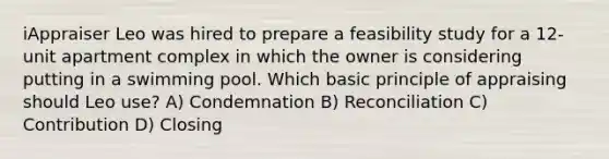 iAppraiser Leo was hired to prepare a feasibility study for a 12-unit apartment complex in which the owner is considering putting in a swimming pool. Which basic principle of appraising should Leo use? A) Condemnation B) Reconciliation C) Contribution D) Closing