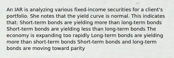 An IAR is analyzing various fixed-income securities for a client's portfolio. She notes that the yield curve is normal. This indicates that: Short-term bonds are yielding more than long-term bonds Short-term bonds are yielding less than long-term bonds The economy is expanding too rapidly Long-term bonds are yielding more than short-term bonds Short-term bonds and long-term bonds are moving toward parity