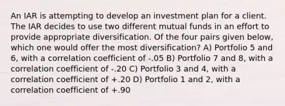 An IAR is attempting to develop an investment plan for a client. The IAR decides to use two different mutual funds in an effort to provide appropriate diversification. Of the four pairs given below, which one would offer the most diversification? A) Portfolio 5 and 6, with a correlation coefficient of -.05 B) Portfolio 7 and 8, with a correlation coefficient of -.20 C) Portfolio 3 and 4, with a correlation coefficient of +.20 D) Portfolio 1 and 2, with a correlation coefficient of +.90