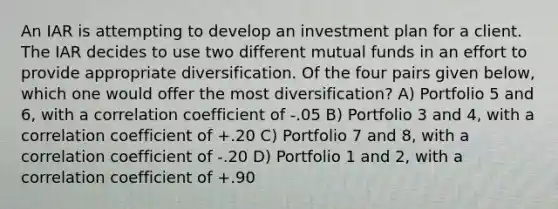 An IAR is attempting to develop an investment plan for a client. The IAR decides to use two different mutual funds in an effort to provide appropriate diversification. Of the four pairs given below, which one would offer the most diversification? A) Portfolio 5 and 6, with a correlation coefficient of -.05 B) Portfolio 3 and 4, with a correlation coefficient of +.20 C) Portfolio 7 and 8, with a correlation coefficient of -.20 D) Portfolio 1 and 2, with a correlation coefficient of +.90