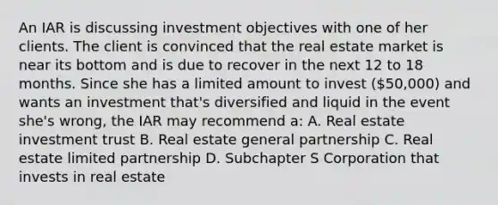 An IAR is discussing investment objectives with one of her clients. The client is convinced that the real estate market is near its bottom and is due to recover in the next 12 to 18 months. Since she has a limited amount to invest (50,000) and wants an investment that's diversified and liquid in the event she's wrong, the IAR may recommend a: A. Real estate investment trust B. Real estate general partnership C. Real estate limited partnership D. Subchapter S Corporation that invests in real estate