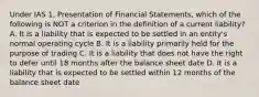 Under IAS 1, Presentation of Financial Statements, which of the following is NOT a criterion in the definition of a current liability? A. It is a liability that is expected to be settled in an entity's normal operating cycle B. It is a liability primarily held for the purpose of trading C. It is a liability that does not have the right to defer until 18 months after the balance sheet date D. It is a liability that is expected to be settled within 12 months of the balance sheet date