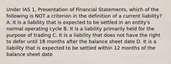 Under IAS 1, Presentation of Financial Statements, which of the following is NOT a criterion in the definition of a current liability? A. It is a liability that is expected to be settled in an entity's normal operating cycle B. It is a liability primarily held for the purpose of trading C. It is a liability that does not have the right to defer until 18 months after the balance sheet date D. It is a liability that is expected to be settled within 12 months of the balance sheet date