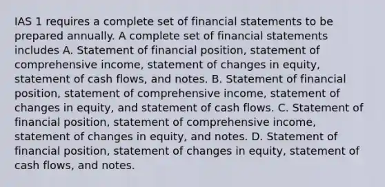 IAS 1 requires a complete set of financial statements to be prepared annually. A complete set of financial statements includes A. Statement of financial position, statement of comprehensive income, statement of changes in equity, statement of cash flows, and notes. B. Statement of financial position, statement of comprehensive income, statement of changes in equity, and statement of cash flows. C. Statement of financial position, statement of comprehensive income, statement of changes in equity, and notes. D. Statement of financial position, statement of changes in equity, statement of cash flows, and notes.