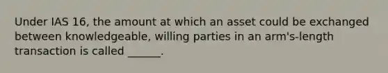 Under IAS 16, the amount at which an asset could be exchanged between knowledgeable, willing parties in an arm's-length transaction is called ______.