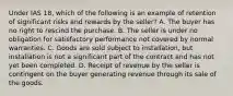 Under IAS 18, which of the following is an example of retention of significant risks and rewards by the seller? A. The buyer has no right to rescind the purchase. B. The seller is under no obligation for satisfactory performance not covered by normal warranties. C. Goods are sold subject to installation, but installation is not a significant part of the contract and has not yet been completed. D. Receipt of revenue by the seller is contingent on the buyer generating revenue through its sale of the goods.