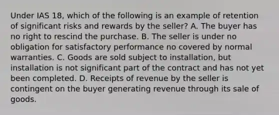 Under IAS 18, which of the following is an example of retention of significant risks and rewards by the seller? A. The buyer has no right to rescind the purchase. B. The seller is under no obligation for satisfactory performance no covered by normal warranties. C. Goods are sold subject to installation, but installation is not significant part of the contract and has not yet been completed. D. Receipts of revenue by the seller is contingent on the buyer generating revenue through its sale of goods.