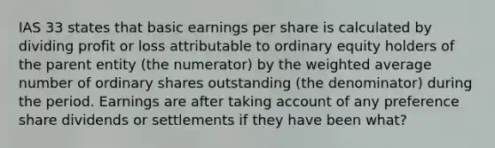 IAS 33 states that basic earnings per share is calculated by dividing profit or loss attributable to ordinary equity holders of the parent entity (the numerator) by the weighted average number of ordinary shares outstanding (the denominator) during the period. Earnings are after taking account of any preference share dividends or settlements if they have been what?