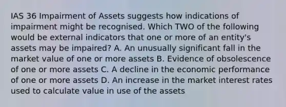 IAS 36 Impairment of Assets suggests how indications of impairment might be recognised. Which TWO of the following would be external indicators that one or more of an entity's assets may be impaired? A. An unusually significant fall in the market value of one or more assets B. Evidence of obsolescence of one or more assets C. A decline in the economic performance of one or more assets D. An increase in the market interest rates used to calculate value in use of the assets