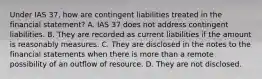 Under IAS 37, how are contingent liabilities treated in the financial statement? A. IAS 37 does not address contingent liabilities. B. They are recorded as current liabilities if the amount is reasonably measures. C. They are disclosed in the notes to the financial statements when there is more than a remote possibility of an outflow of resource. D. They are not disclosed.