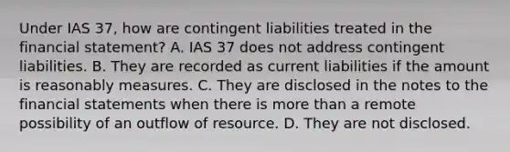 Under IAS 37, how are contingent liabilities treated in the financial statement? A. IAS 37 does not address contingent liabilities. B. They are recorded as current liabilities if the amount is reasonably measures. C. They are disclosed in the notes to the financial statements when there is more than a remote possibility of an outflow of resource. D. They are not disclosed.