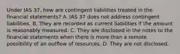 Under IAS 37, how are contingent liabilities treated in the financial statements? A. IAS 37 does not address contingent liabilities. B. They are recorded as current liabilities if the amount is reasonably measured. C. They are disclosed in the notes to the financial statements when there is more than a remote possibility of an outflow of resources. D. They are not disclosed.