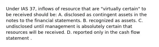 Under IAS 37, inflows of resource that are "virtually certain" to be received should be: A. disclosed as contingent assets in the notes to the financial statements. B. recognized as assets. C. undisclosed until management is absolutely certain that resources will be received. D. reported only in the cash flow statement .