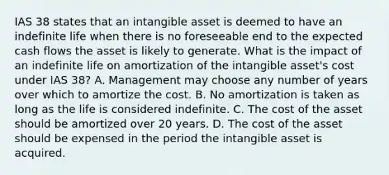 IAS 38 states that an intangible asset is deemed to have an indefinite life when there is no foreseeable end to the expected cash flows the asset is likely to generate. What is the impact of an indefinite life on amortization of the intangible asset's cost under IAS 38? A. Management may choose any number of years over which to amortize the cost. B. No amortization is taken as long as the life is considered indefinite. C. The cost of the asset should be amortized over 20 years. D. The cost of the asset should be expensed in the period the intangible asset is acquired.