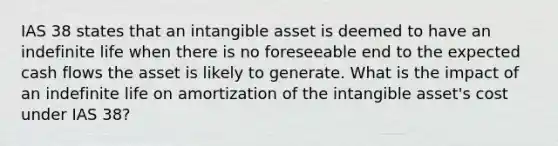 IAS 38 states that an intangible asset is deemed to have an indefinite life when there is no foreseeable end to the expected cash flows the asset is likely to generate. What is the impact of an indefinite life on amortization of the intangible asset's cost under IAS 38?