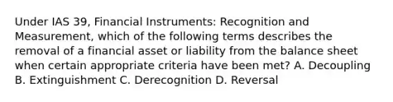 Under IAS 39, Financial Instruments: Recognition and Measurement, which of the following terms describes the removal of a financial asset or liability from the balance sheet when certain appropriate criteria have been met? A. Decoupling B. Extinguishment C. Derecognition D. Reversal