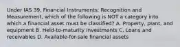 Under IAS 39, Financial Instruments: Recognition and Measurement, which of the following is NOT a category into which a financial asset must be classified? A. Property, plant, and equipment B. Held-to-maturity investments C. Loans and receivables D. Available-for-sale financial assets