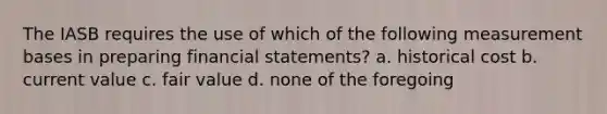 The IASB requires the use of which of the following measurement bases in preparing financial statements? a. historical cost b. current value c. fair value d. none of the foregoing