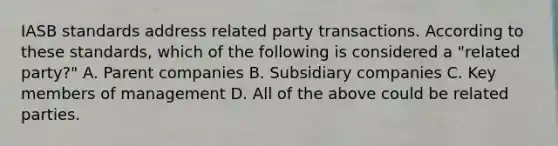 IASB standards address related party transactions. According to these standards, which of the following is considered a "related party?" A. Parent companies B. Subsidiary companies C. Key members of management D. All of the above could be related parties.