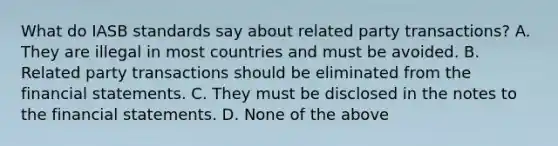 What do IASB standards say about related party transactions? A. They are illegal in most countries and must be avoided. B. Related party transactions should be eliminated from the financial statements. C. They must be disclosed in the notes to the financial statements. D. None of the above