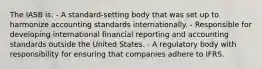 The IASB is: - A standard-setting body that was set up to harmonize accounting standards internationally. - Responsible for developing international financial reporting and accounting standards outside the United States. - A regulatory body with responsibility for ensuring that companies adhere to IFRS.