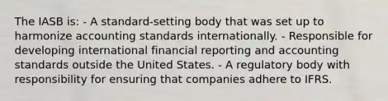 The IASB is: - A standard-setting body that was set up to harmonize accounting standards internationally. - Responsible for developing international financial reporting and accounting standards outside the United States. - A regulatory body with responsibility for ensuring that companies adhere to IFRS.