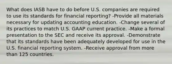 What does IASB have to do before U.S. companies are required to use its standards for financial​ reporting? -Provide all materials necessary for updating accounting education. -Change several of its practices to match U.S. GAAP current practice. -Make a formal presentation to the SEC and receive its approval. -Demonstrate that its standards have been adequately developed for use in the U.S. financial reporting system. -Receive approval from more than 125 countries.