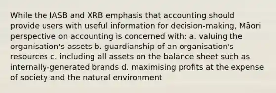 While the IASB and XRB emphasis that accounting should provide users with useful information for decision-making, Māori perspective on accounting is concerned with: a. valuing the organisation's assets b. guardianship of an organisation's resources c. including all assets on the balance sheet such as internally-generated brands d. maximising profits at the expense of society and the natural environment