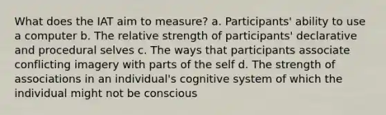 What does the IAT aim to measure? a. Participants' ability to use a computer b. The relative strength of participants' declarative and procedural selves c. The ways that participants associate conflicting imagery with parts of the self d. The strength of associations in an individual's cognitive system of which the individual might not be conscious