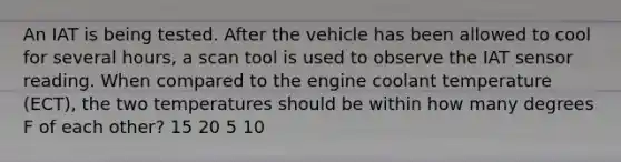 An IAT is being tested. After the vehicle has been allowed to cool for several hours, a scan tool is used to observe the IAT sensor reading. When compared to the engine coolant temperature (ECT), the two temperatures should be within how many degrees F of each other? 15 20 5 10