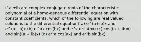 If a ±ib are complex conjugate roots of the characteristic polynomial of a homo-geneous differential equation with constant coefficients, which of the following are real valued solutions to the differential equation? a) e^(a+ib)x and e^(a−ib)x (b) e^ax cos(bx) and e^ax sin(bx) (c) cos((a + ib)x) and sin((a + ib)x) (d) e^a cos(ax) and e^b sin(bx)