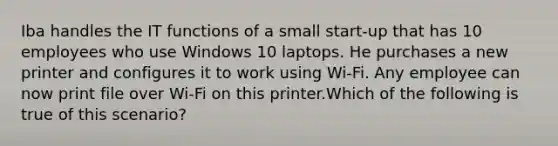 Iba handles the IT functions of a small start-up that has 10 employees who use Windows 10 laptops. He purchases a new printer and configures it to work using Wi-Fi. Any employee can now print file over Wi-Fi on this printer.Which of the following is true of this scenario?