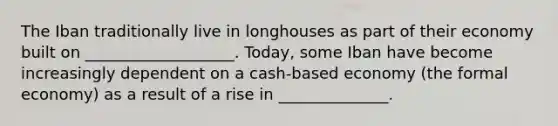 The Iban traditionally live in longhouses as part of their economy built on ___________________. Today, some Iban have become increasingly dependent on a cash-based economy (the formal economy) as a result of a rise in ______________.