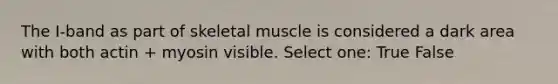 The I-band as part of skeletal muscle is considered a dark area with both actin + myosin visible. Select one: True False